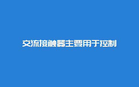 交流接触器主要用于控制__必博Bibo手艺_第1张