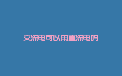 交流电可以用直流电吗__必博Bibo知识_第1张