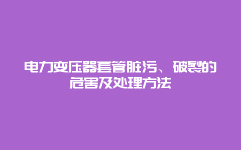 电力变压器套管脏污、破碎的危害及处置惩罚要领__必博Bibo手艺_第1张